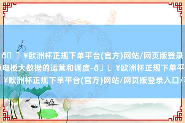 🔥欧洲杯正规下单平台(官方)网站/网页版登录入口/手机版基于对能源电板大数据的运营和调度-🔥欧洲杯正规下单平台(官方)网站/网页版登录入口/手机版