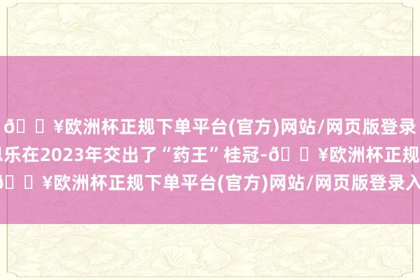 🔥欧洲杯正规下单平台(官方)网站/网页版登录入口/手机版修好意思乐在2023年交出了“药王”桂冠-🔥欧洲杯正规下单平台(官方)网站/网页版登录入口/手机版