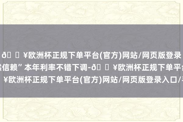 🔥欧洲杯正规下单平台(官方)网站/网页版登录入口/手机版但“我仍然信赖”本年利率不错下调-🔥欧洲杯正规下单平台(官方)网站/网页版登录入口/手机版