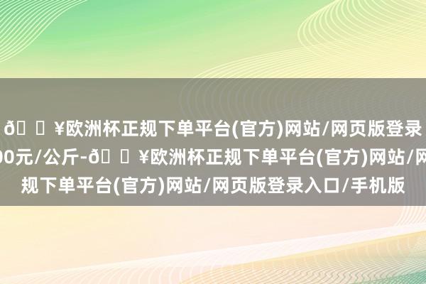 🔥欧洲杯正规下单平台(官方)网站/网页版登录入口/手机版出入6.00元/公斤-🔥欧洲杯正规下单平台(官方)网站/网页版登录入口/手机版