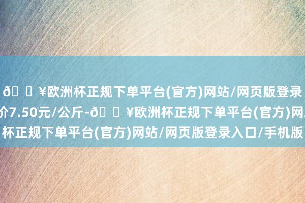 🔥欧洲杯正规下单平台(官方)网站/网页版登录入口/手机版最低报价7.50元/公斤-🔥欧洲杯正规下单平台(官方)网站/网页版登录入口/手机版