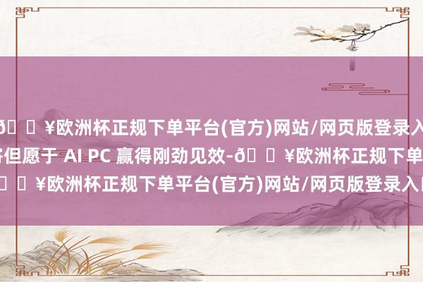 🔥欧洲杯正规下单平台(官方)网站/网页版登录入口/手机版微软仍是寄但愿于 AI PC 赢得刚劲见效-🔥欧洲杯正规下单平台(官方)网站/网页版登录入口/手机版