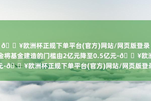 🔥欧洲杯正规下单平台(官方)网站/网页版登录入口/手机版发起式基金将基金建造的门槛由2亿元降至0.5亿元-🔥欧洲杯正规下单平台(官方)网站/网页版登录入口/手机版