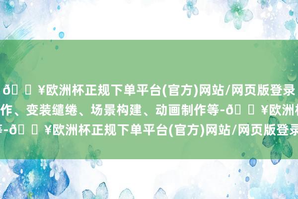 🔥欧洲杯正规下单平台(官方)网站/网页版登录入口/手机版包括脚本创作、变装缱绻、场景构建、动画制作等-🔥欧洲杯正规下单平台(官方)网站/网页版登录入口/手机版