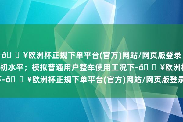 🔥欧洲杯正规下单平台(官方)网站/网页版登录入口/手机版处于行业最初水平；模拟普通用户整车使用工况下-🔥欧洲杯正规下单平台(官方)网站/网页版登录入口/手机版