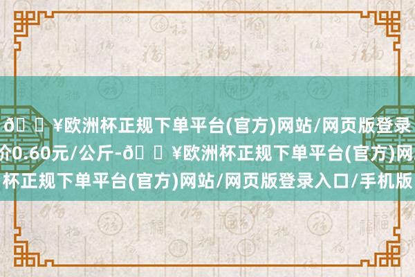 🔥欧洲杯正规下单平台(官方)网站/网页版登录入口/手机版最低报价0.60元/公斤-🔥欧洲杯正规下单平台(官方)网站/网页版登录入口/手机版