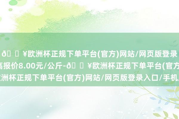 🔥欧洲杯正规下单平台(官方)网站/网页版登录入口/手机版当日最高报价8.00元/公斤-🔥欧洲杯正规下单平台(官方)网站/网页版登录入口/手机版