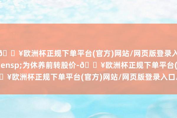 🔥欧洲杯正规下单平台(官方)网站/网页版登录入口/手机版P0&ensp;为休养前转股价-🔥欧洲杯正规下单平台(官方)网站/网页版登录入口/手机版