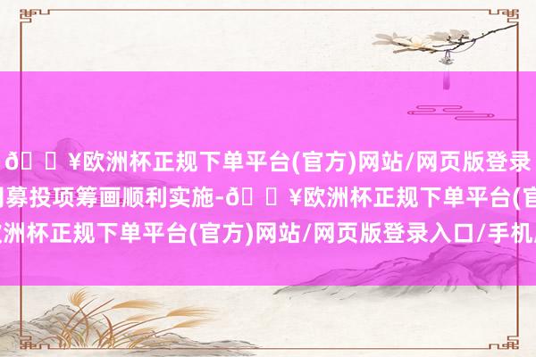 🔥欧洲杯正规下单平台(官方)网站/网页版登录入口/手机版以保险公司募投项筹画顺利实施-🔥欧洲杯正规下单平台(官方)网站/网页版登录入口/手机版