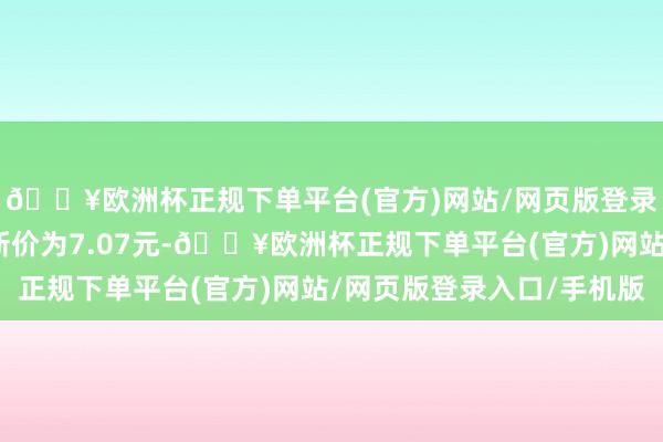 🔥欧洲杯正规下单平台(官方)网站/网页版登录入口/手机版正股最新价为7.07元-🔥欧洲杯正规下单平台(官方)网站/网页版登录入口/手机版