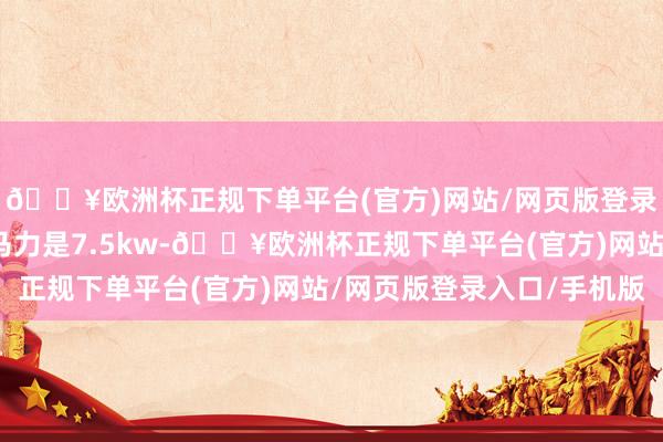 🔥欧洲杯正规下单平台(官方)网站/网页版登录入口/手机版电动机马力是7.5kw-🔥欧洲杯正规下单平台(官方)网站/网页版登录入口/手机版