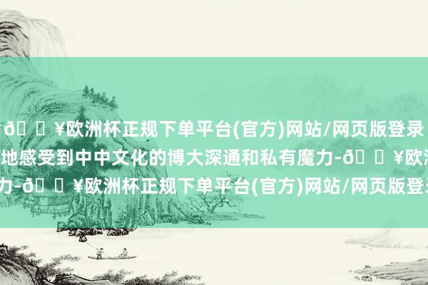 🔥欧洲杯正规下单平台(官方)网站/网页版登录入口/手机版愈加直不雅地感受到中中文化的博大深通和私有魔力-🔥欧洲杯正规下单平台(官方)网站/网页版登录入口/手机版