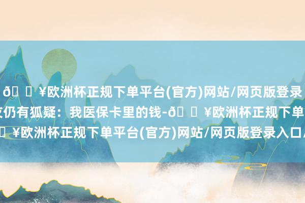 🔥欧洲杯正规下单平台(官方)网站/网页版登录入口/手机版但部分网友仍有狐疑：我医保卡里的钱-🔥欧洲杯正规下单平台(官方)网站/网页版登录入口/手机版