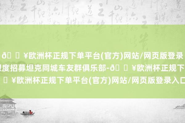 🔥欧洲杯正规下单平台(官方)网站/网页版登录入口/手机版所以广东限度招募坦克同城车友群俱乐部-🔥欧洲杯正规下单平台(官方)网站/网页版登录入口/手机版