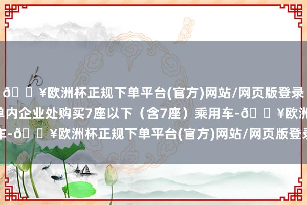 🔥欧洲杯正规下单平台(官方)网站/网页版登录入口/手机版在细目清单内企业处购买7座以下（含7座）乘用车-🔥欧洲杯正规下单平台(官方)网站/网页版登录入口/手机版