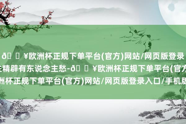 🔥欧洲杯正规下单平台(官方)网站/网页版登录入口/手机版有东说念主精辟有东说念主愁-🔥欧洲杯正规下单平台(官方)网站/网页版登录入口/手机版