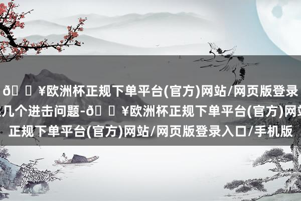 🔥欧洲杯正规下单平台(官方)网站/网页版登录入口/手机版 除了上述几个进击问题-🔥欧洲杯正规下单平台(官方)网站/网页版登录入口/手机版