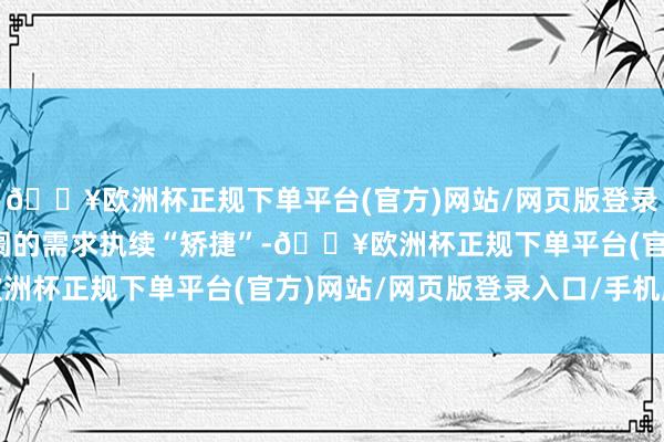 🔥欧洲杯正规下单平台(官方)网站/网页版登录入口/手机版集装箱阛阓的需求执续“矫捷”-🔥欧洲杯正规下单平台(官方)网站/网页版登录入口/手机版