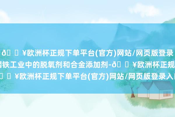 🔥欧洲杯正规下单平台(官方)网站/网页版登录入口/手机版主要用于钢铁工业中的脱氧剂和合金添加剂-🔥欧洲杯正规下单平台(官方)网站/网页版登录入口/手机版