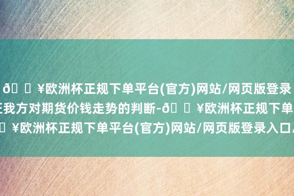 🔥欧洲杯正规下单平台(官方)网站/网页版登录入口/手机版投契者左证我方对期货价钱走势的判断-🔥欧洲杯正规下单平台(官方)网站/网页版登录入口/手机版