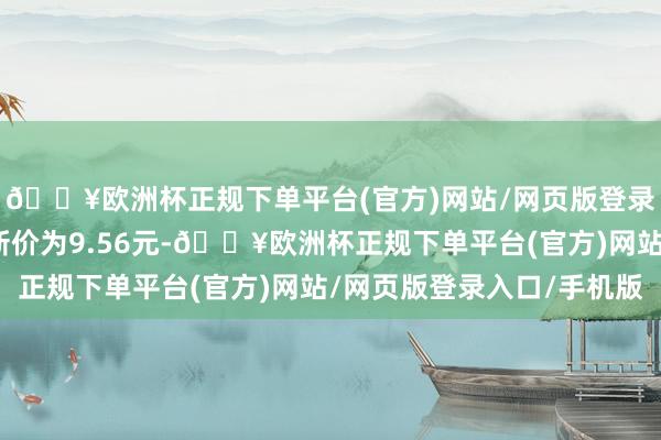 🔥欧洲杯正规下单平台(官方)网站/网页版登录入口/手机版正股最新价为9.56元-🔥欧洲杯正规下单平台(官方)网站/网页版登录入口/手机版