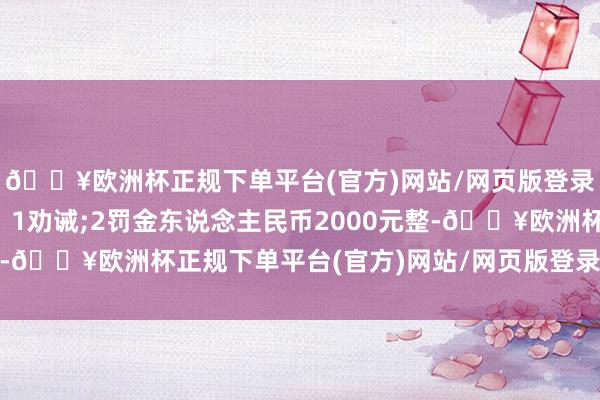 🔥欧洲杯正规下单平台(官方)网站/网页版登录入口/手机版具体为：1劝诫;2罚金东说念主民币2000元整-🔥欧洲杯正规下单平台(官方)网站/网页版登录入口/手机版