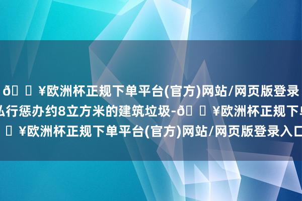 🔥欧洲杯正规下单平台(官方)网站/网页版登录入口/手机版未经核准私行惩办约8立方米的建筑垃圾-🔥欧洲杯正规下单平台(官方)网站/网页版登录入口/手机版