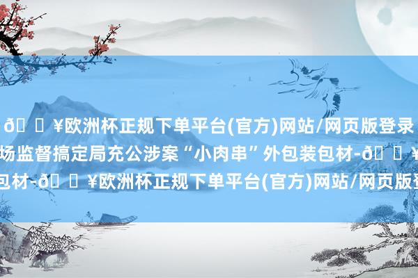 🔥欧洲杯正规下单平台(官方)网站/网页版登录入口/手机版被惠安县商场监督搞定局充公涉案“小肉串”外包装包材-🔥欧洲杯正规下单平台(官方)网站/网页版登录入口/手机版