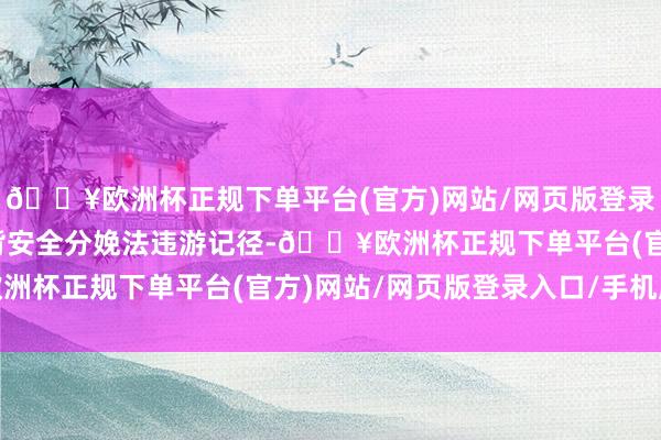 🔥欧洲杯正规下单平台(官方)网站/网页版登录入口/手机版组成了违背安全分娩法违游记径-🔥欧洲杯正规下单平台(官方)网站/网页版登录入口/手机版