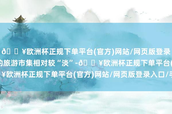 🔥欧洲杯正规下单平台(官方)网站/网页版登录入口/手机版端午假期的旅游市集相对较“淡”-🔥欧洲杯正规下单平台(官方)网站/网页版登录入口/手机版