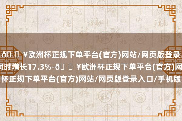 🔥欧洲杯正规下单平台(官方)网站/网页版登录入口/手机版比旧年同时增长17.3%-🔥欧洲杯正规下单平台(官方)网站/网页版登录入口/手机版