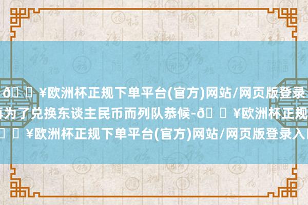 🔥欧洲杯正规下单平台(官方)网站/网页版登录入口/手机版也不需要再为了兑换东谈主民币而列队恭候-🔥欧洲杯正规下单平台(官方)网站/网页版登录入口/手机版