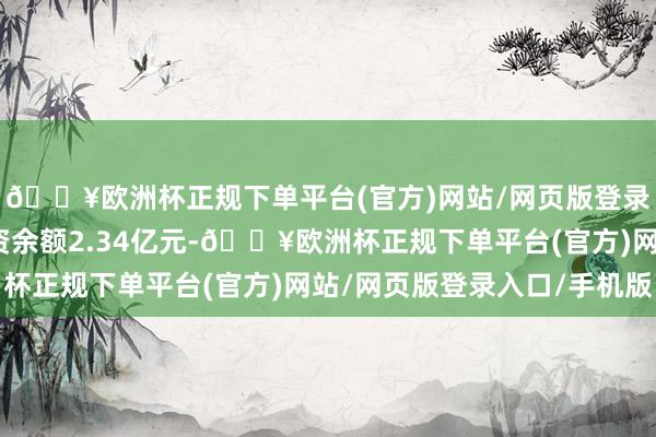 🔥欧洲杯正规下单平台(官方)网站/网页版登录入口/手机版面前融资余额2.34亿元-🔥欧洲杯正规下单平台(官方)网站/网页版登录入口/手机版