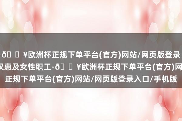 🔥欧洲杯正规下单平台(官方)网站/网页版登录入口/手机版该基金不仅惠及女性职工-🔥欧洲杯正规下单平台(官方)网站/网页版登录入口/手机版