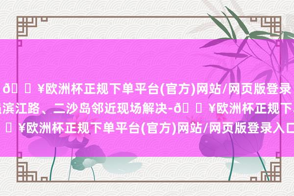 🔥欧洲杯正规下单平台(官方)网站/网页版登录入口/手机版“咱们加强滨江路、二沙岛邻近现场解决-🔥欧洲杯正规下单平台(官方)网站/网页版登录入口/手机版