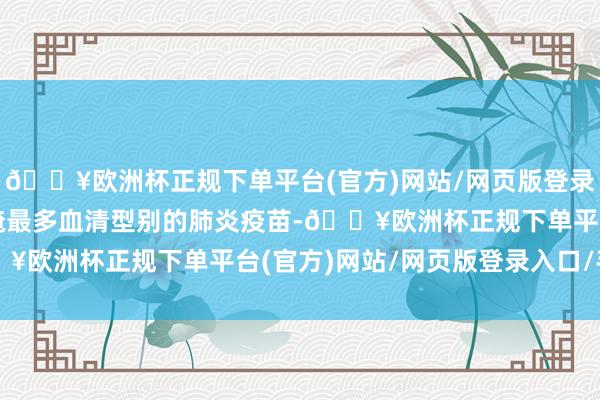 🔥欧洲杯正规下单平台(官方)网站/网页版登录入口/手机版是当今遮掩最多血清型别的肺炎疫苗-🔥欧洲杯正规下单平台(官方)网站/网页版登录入口/手机版