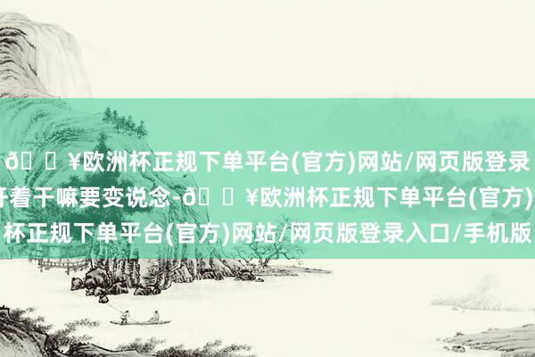 🔥欧洲杯正规下单平台(官方)网站/网页版登录入口/手机版“你好好开着干嘛要变说念-🔥欧洲杯正规下单平台(官方)网站/网页版登录入口/手机版