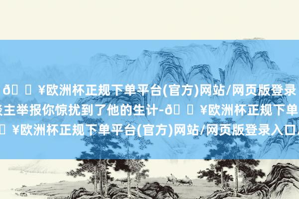 🔥欧洲杯正规下单平台(官方)网站/网页版登录入口/手机版如若有东谈主举报你惊扰到了他的生计-🔥欧洲杯正规下单平台(官方)网站/网页版登录入口/手机版