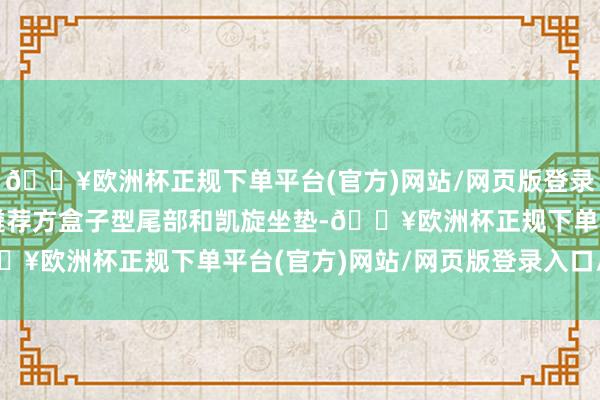 🔥欧洲杯正规下单平台(官方)网站/网页版登录入口/手机版为什么不遴荐方盒子型尾部和凯旋坐垫-🔥欧洲杯正规下单平台(官方)网站/网页版登录入口/手机版