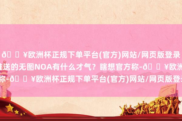 🔥欧洲杯正规下单平台(官方)网站/网页版登录入口/手机版将在七月推送的无图NOA有什么才气？瞎想官方称-🔥欧洲杯正规下单平台(官方)网站/网页版登录入口/手机版