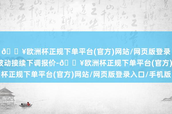 🔥欧洲杯正规下单平台(官方)网站/网页版登录入口/手机版部分厂家被动接续下调报价-🔥欧洲杯正规下单平台(官方)网站/网页版登录入口/手机版