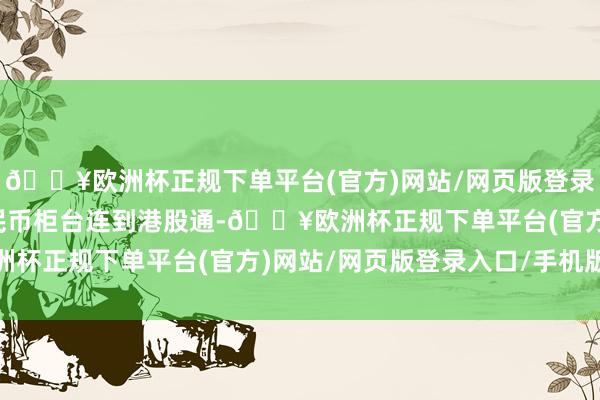 🔥欧洲杯正规下单平台(官方)网站/网页版登录入口/手机版将东谈主民币柜台连到港股通-🔥欧洲杯正规下单平台(官方)网站/网页版登录入口/手机版