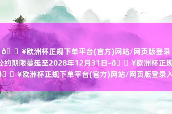 🔥欧洲杯正规下单平台(官方)网站/网页版登录入口/手机版可将本公约期限蔓延至2028年12月31日-🔥欧洲杯正规下单平台(官方)网站/网页版登录入口/手机版