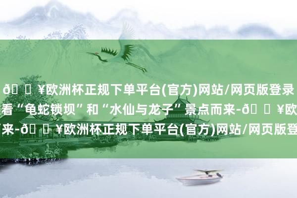 🔥欧洲杯正规下单平台(官方)网站/网页版登录入口/手机版此次又冲着看“龟蛇锁坝”和“水仙与龙子”景点而来-🔥欧洲杯正规下单平台(官方)网站/网页版登录入口/手机版