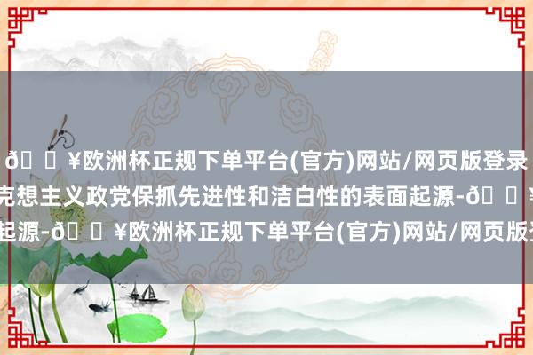 🔥欧洲杯正规下单平台(官方)网站/网页版登录入口/手机版需要回顾马克想主义政党保抓先进性和洁白性的表面起源-🔥欧洲杯正规下单平台(官方)网站/网页版登录入口/手机版