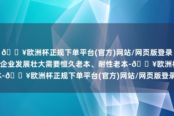 🔥欧洲杯正规下单平台(官方)网站/网页版登录入口/手机版鼓励立异型企业发展壮大需要恒久老本、耐性老本-🔥欧洲杯正规下单平台(官方)网站/网页版登录入口/手机版