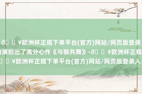 🔥欧洲杯正规下单平台(官方)网站/网页版登录入口/手机版他就自导自演拍出了高分心作《与狼共舞》-🔥欧洲杯正规下单平台(官方)网站/网页版登录入口/手机版