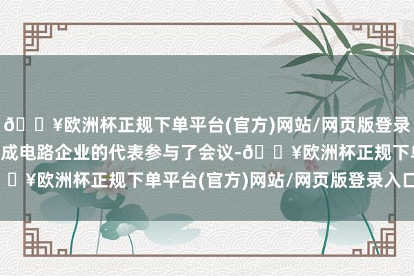 🔥欧洲杯正规下单平台(官方)网站/网页版登录入口/手机版还有3家集成电路企业的代表参与了会议-🔥欧洲杯正规下单平台(官方)网站/网页版登录入口/手机版