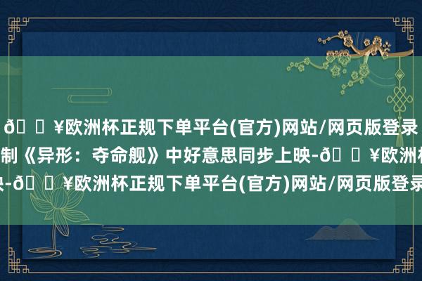 🔥欧洲杯正规下单平台(官方)网站/网页版登录入口/手机版科幻恐怖巨制《异形：夺命舰》中好意思同步上映-🔥欧洲杯正规下单平台(官方)网站/网页版登录入口/手机版