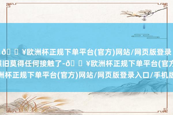 🔥欧洲杯正规下单平台(官方)网站/网页版登录入口/手机版但是简直照旧莫得任何接触了-🔥欧洲杯正规下单平台(官方)网站/网页版登录入口/手机版